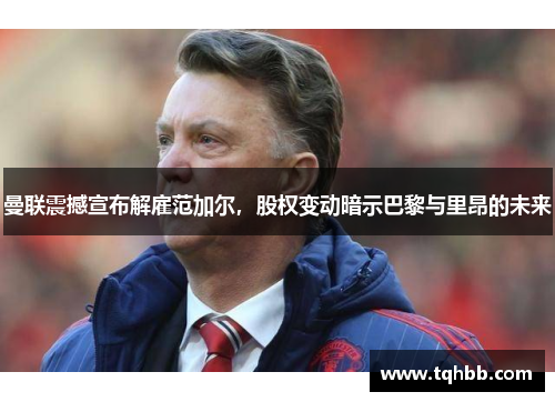 曼联震撼宣布解雇范加尔，股权变动暗示巴黎与里昂的未来