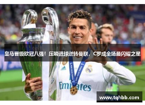 皇马晋级欧冠八强！压哨进球逆转曼联，C罗成全场最闪耀之星