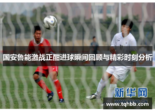 国安鲁能激战正酣进球瞬间回顾与精彩时刻分析